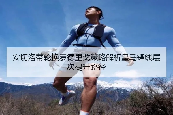 安切洛蒂轮换罗德里戈策略解析皇马锋线层次提升路径