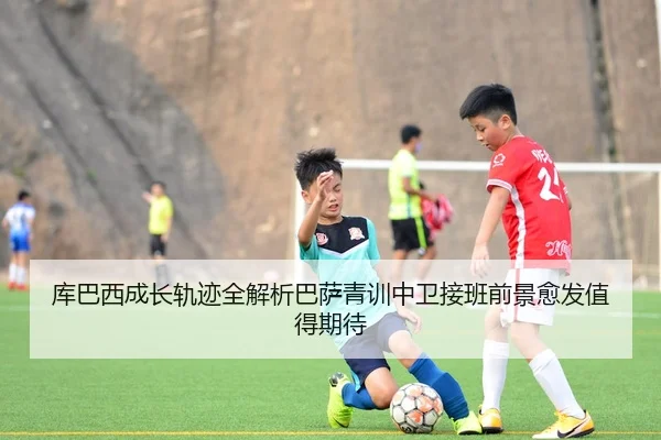 库巴西成长轨迹全解析巴萨青训中卫接班前景愈发值得期待