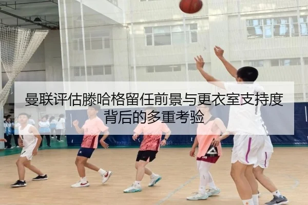 曼联评估滕哈格留任前景与更衣室支持度背后的多重考验