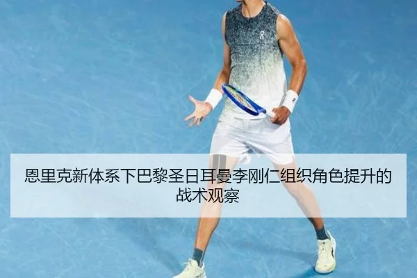 恩里克新体系下巴黎圣日耳曼李刚仁组织角色提升的战术观察