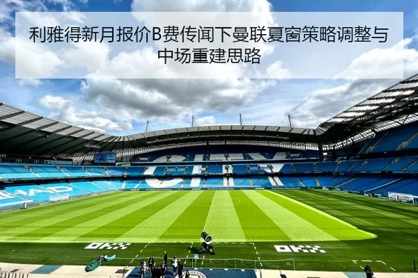 利雅得新月报价B费传闻下曼联夏窗策略调整与中场重建思路
