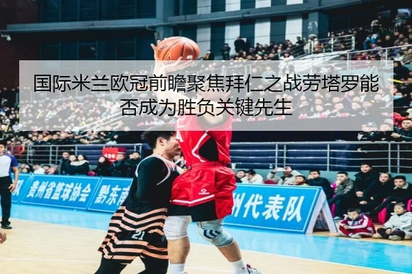 国际米兰欧冠前瞻聚焦拜仁之战劳塔罗能否成为胜负关键先生