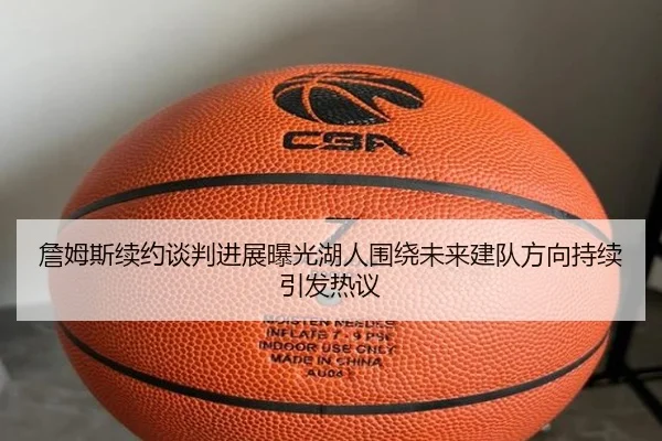 詹姆斯续约谈判进展曝光湖人围绕未来建队方向持续引发热议